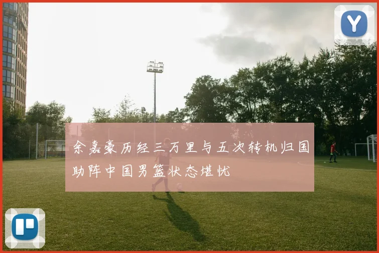 余嘉豪历经三万里与五次转机归国助阵中国男篮状态堪忧