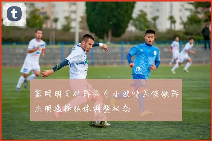 篮网明日对阵公牛小波特因伤缺阵杰明选择轮休调整状态
