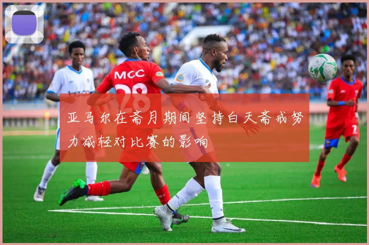 亚马尔在斋月期间坚持白天斋戒努力减轻对比赛的影响