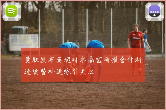 曼联发布英超对水晶宫海报舍什科连续替补进球引关注