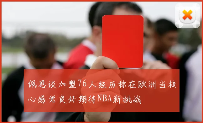 佩恩谈加盟76人经历称在欧洲当核心感觉良好期待NBA新挑战