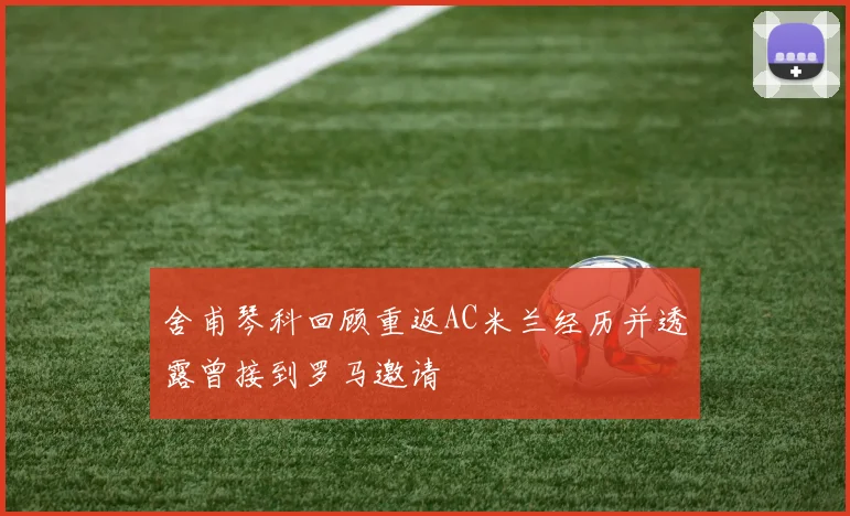 舍甫琴科回顾重返AC米兰经历并透露曾接到罗马邀请