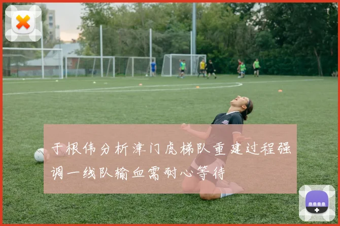 于根伟分析津门虎梯队重建过程强调一线队输血需耐心等待