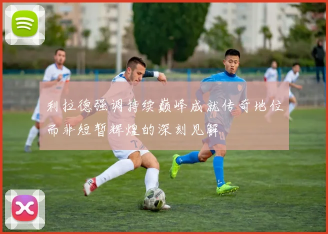 利拉德强调持续巅峰成就传奇地位而非短暂辉煌的深刻见解
