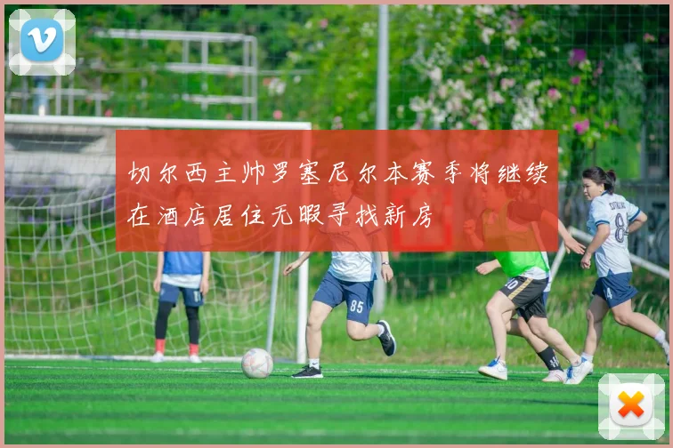 切尔西主帅罗塞尼尔本赛季将继续在酒店居住无暇寻找新房