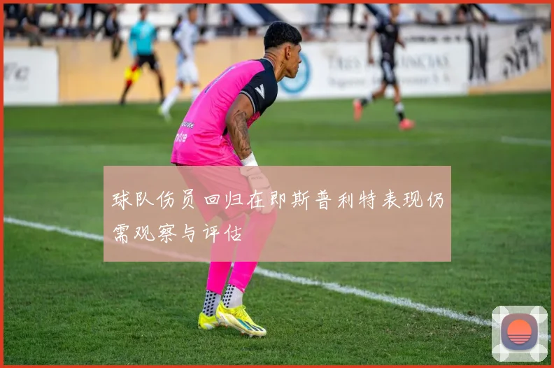 球队伤员回归在即斯普利特表现仍需观察与评估