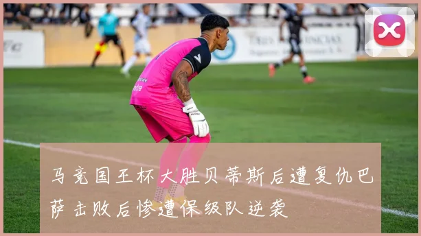 马竞国王杯大胜贝蒂斯后遭复仇巴萨击败后惨遭保级队逆袭