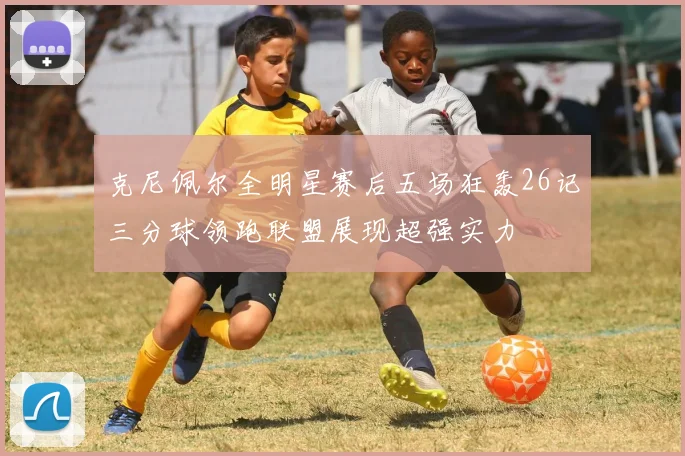 克尼佩尔全明星赛后五场狂轰26记三分球领跑联盟展现超强实力