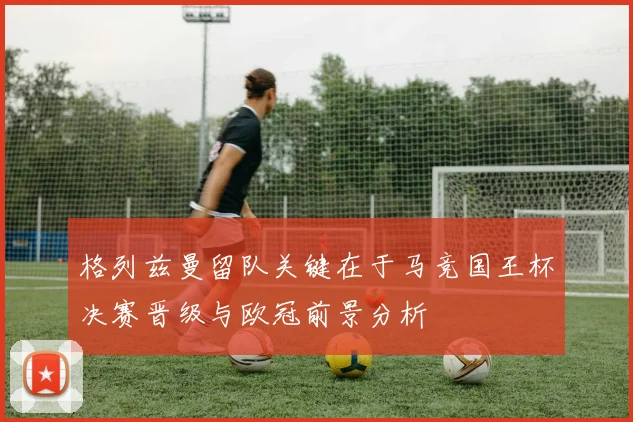 格列兹曼留队关键在于马竞国王杯决赛晋级与欧冠前景分析