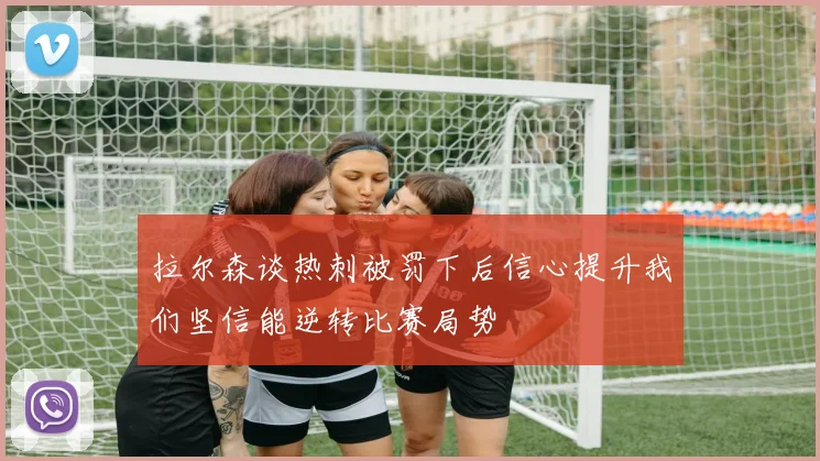 拉尔森谈热刺被罚下后信心提升我们坚信能逆转比赛局势
