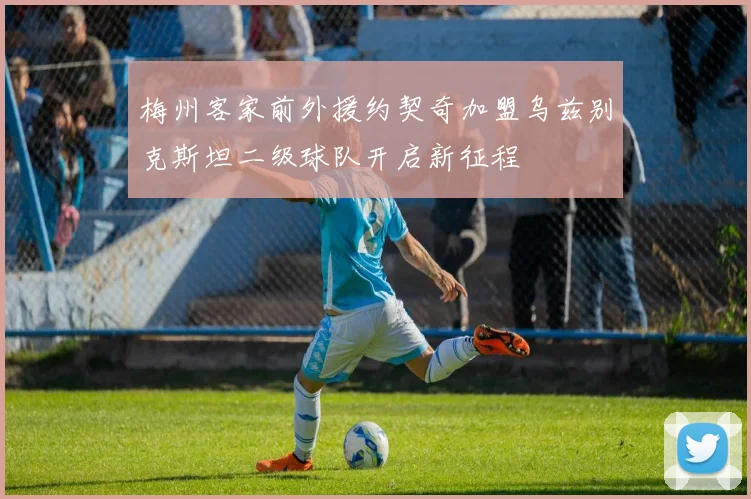 梅州客家前外援约契奇加盟乌兹别克斯坦二级球队开启新征程