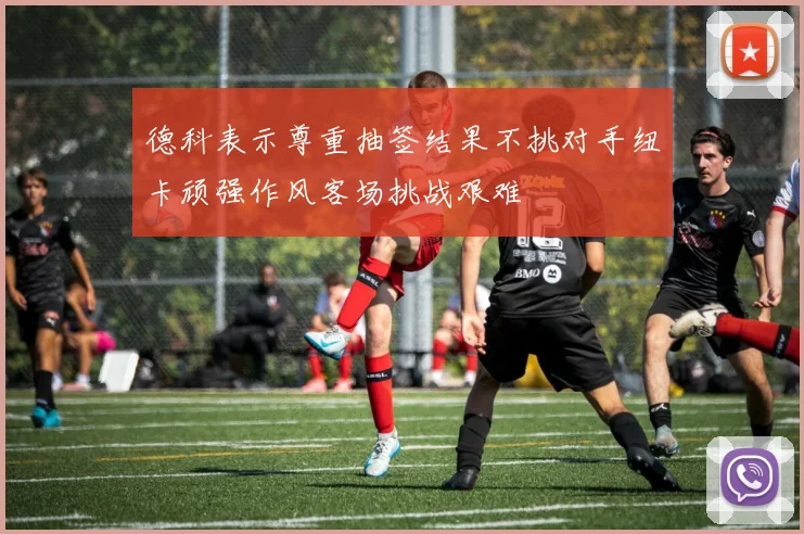 德科表示尊重抽签结果不挑对手纽卡顽强作风客场挑战艰难