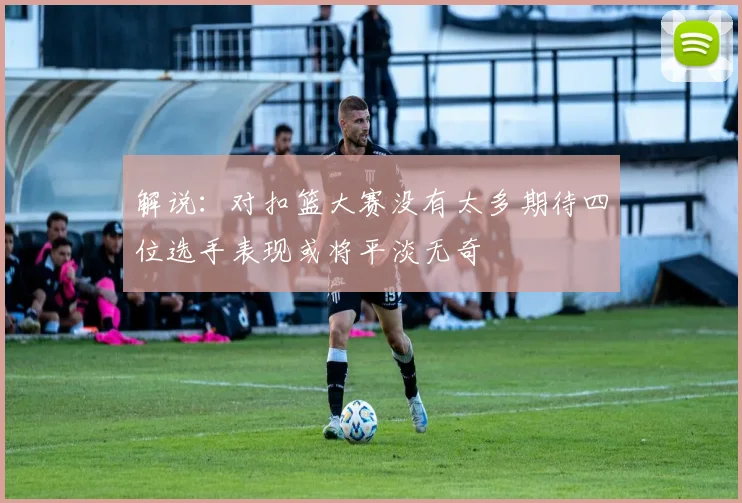 解说：对扣篮大赛没有太多期待四位选手表现或将平淡无奇
