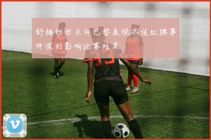 舒梅切尔点评巴黎表现不佳红牌事件深刻影响比赛结果