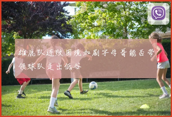 雄鹿队连败困境加剧字母哥能否带领球队走出低谷