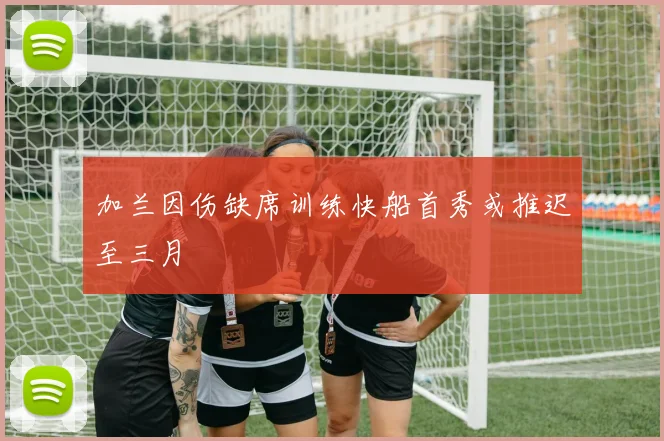 加兰因伤缺席训练快船首秀或推迟至三月