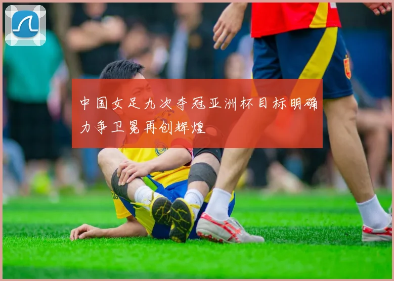 中国女足九次夺冠亚洲杯目标明确力争卫冕再创辉煌