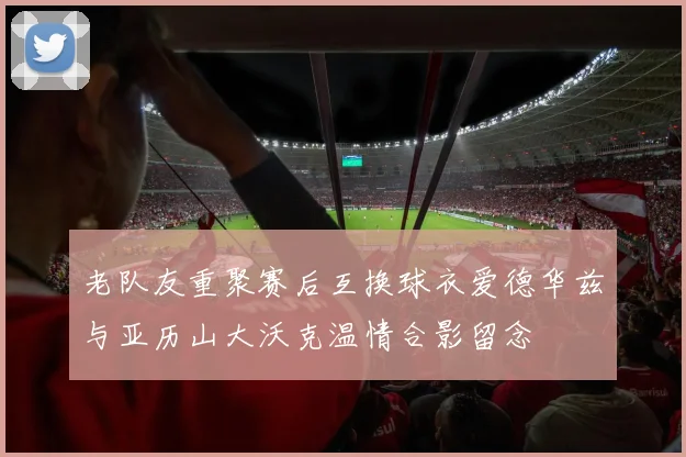 老队友重聚赛后互换球衣爱德华兹与亚历山大沃克温情合影留念