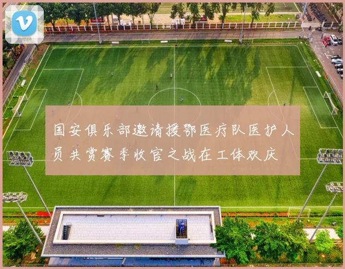 国安俱乐部邀请援鄂医疗队医护人员共赏赛季收官之战在工体欢庆