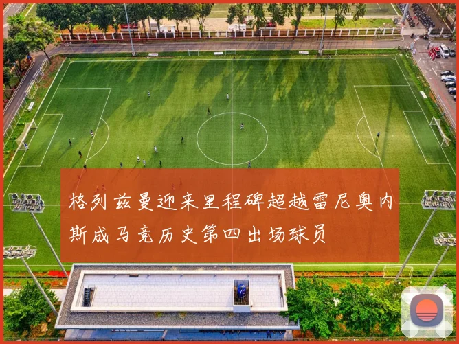 格列兹曼迎来里程碑超越雷尼奥内斯成马竞历史第四出场球员