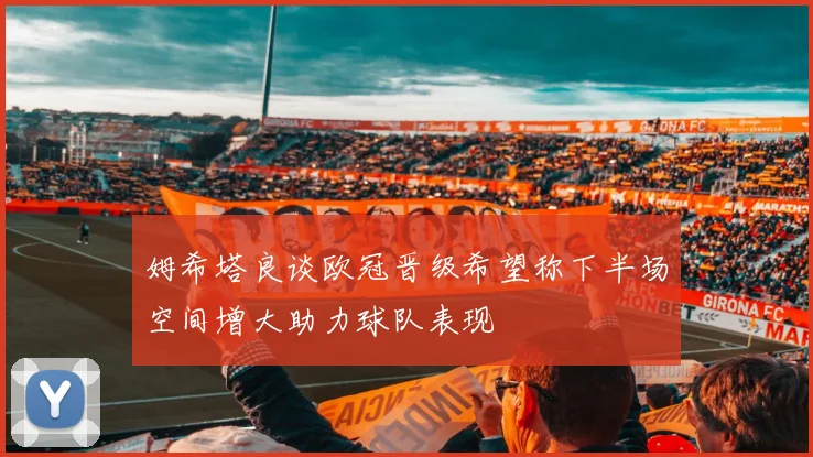 姆希塔良谈欧冠晋级希望称下半场空间增大助力球队表现