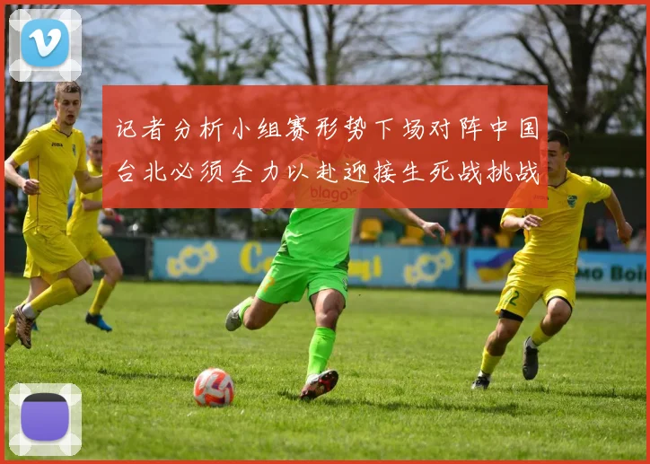 记者分析小组赛形势下场对阵中国台北必须全力以赴迎接生死战挑战
