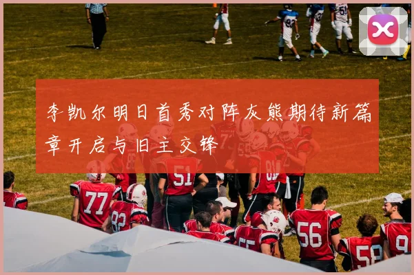 李凯尔明日首秀对阵灰熊期待新篇章开启与旧主交锋