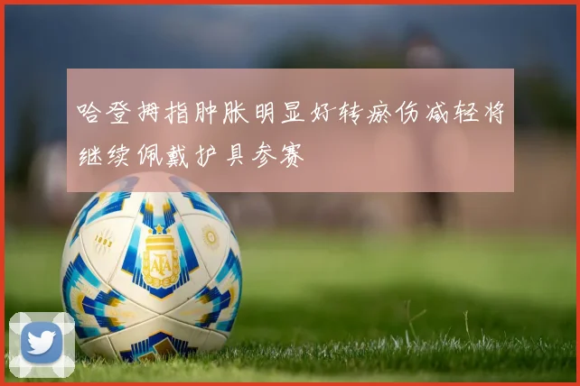 哈登拇指肿胀明显好转瘀伤减轻将继续佩戴护具参赛