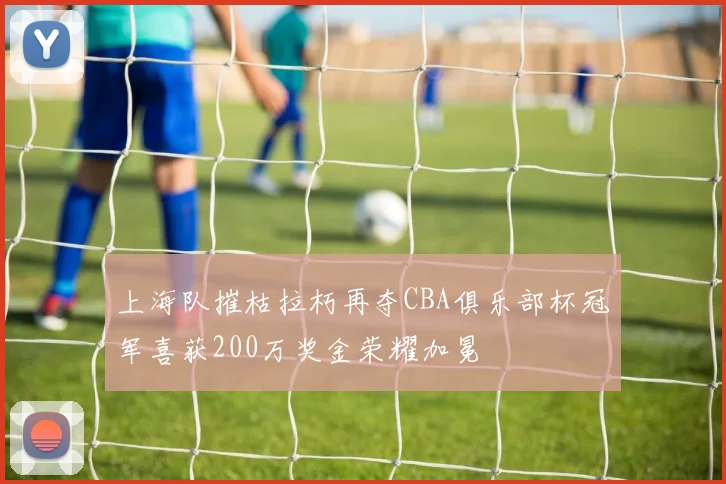 上海队摧枯拉朽再夺CBA俱乐部杯冠军喜获200万奖金荣耀加冕