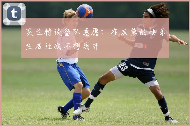 莫兰特谈留队意愿：在灰熊的快乐生活让我不想离开