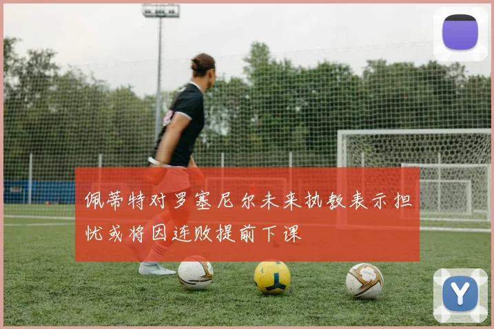 佩蒂特对罗塞尼尔未来执教表示担忧或将因连败提前下课