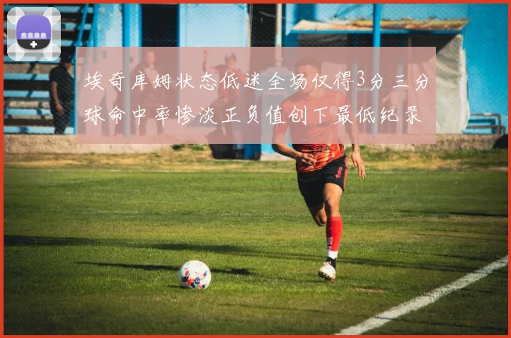 埃奇库姆状态低迷全场仅得3分三分球命中率惨淡正负值创下最低纪录